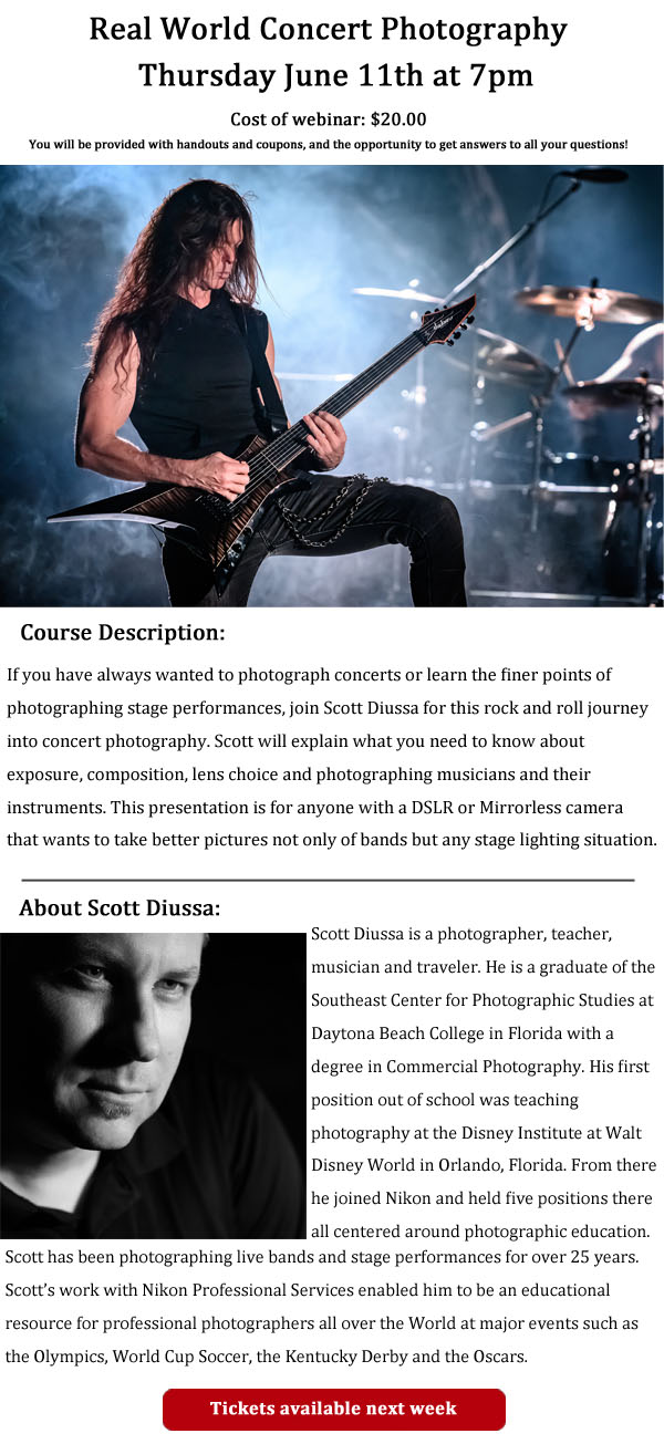 Real world concert photography, Thursday June 11th at 7pm
Cost of webinar: $20.00
You will be provided with handouts and coupons, and the opportunity to get answers to all your questions

Course description:
If you have always wanted to photograph concerts or learn the finer points of photographing stage performances, join Scott Diussa for this rock and roll journey into concert photography. Scott will explain what you need to know about exposure, composition, lens choice and photographing musicians and their instruments. This presentation is for anyone with a DSLR or mirrorless camera that wants to take better pictures not only of bands but any stage lighting situation.

About Scott Diussa: Scott Diussa is a photographer, teacher, musician, and traveler. He is a graduate of the Southeast Center for Photographic Studies at Daytona Beach College in Florida with a degree in Commercial Photography. His first position out of school was teaching photography at the Disney Institute at Walt Disney World in Orlando, Florida. From there he joined Nikon and held five positions there all centered around photographic education. Scott has been photographing live bands and stage performances for over 25 years. Scott's work with Nikon Professional Services enabled him to be an educational resource for professional photographers all over the world at major events such as the Olympics, World Cup Soccer, the Kentucky Derby and the Oscars.
