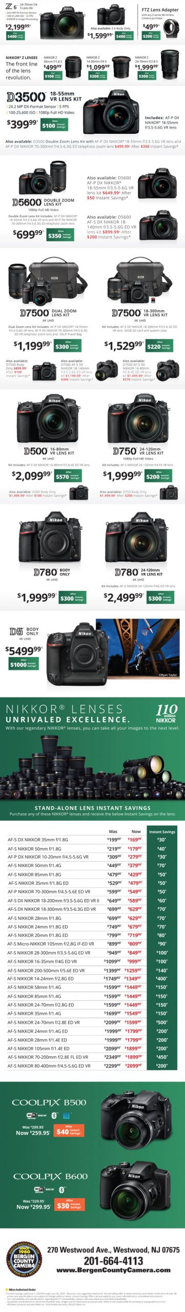Z6 24-70mm f/4 S lens kit $2199.99 after $400 instant savings - Z 6 body only $1599.99 after $400 instant savings - FTZ lens adapter with any Z series mirrorless camera purchase $49.99 after $200 instant savings - Nikkor Z Lenses: The front line of the lens revolution. Nikkor Z 50mm f/1.8S $499.99 after $100 instant savings - Nikkor Z 14-30m f/4 S $1099.99 after $200 instant savings - Nikkor Z 24-70mm f/2.8 S $1999.99 after $300 instant savings - D3500 18-55mm VR Lens Kit $399.99 after $100 instant savings - D5600 double zoom lens kit $699.99 after $350 instant savings - D5600 AF-P DX Nikkor 18-55mm f/3.5-5.6G VR lens kit $649.99 after $50 instant savings - D5600 AF-S DX Nikkor 18-140mm f/3.5-5.6G ED VR lens kit $899.99 after $200 instant savings - D7500 dual zoom lens kit $1199.99 after $300 instant savings - D7500 18-300mm VR lens kit $1529.99 after $220 instant savings - D7500 body only $899.99 after $100 instant savings - D7500 AF-S DC NIkkor 18-140mm f/3.5-5.6G ED lens kit $1199.99 after $300 instant savings - D7500 AF-S DX Nikkor 16-80mm f/2.8-4E ED VR lens kit $1499.99 after $570 instant savings - D500 16-80mm VR lens kit $2099.99 after $570 instant savings - D750 24-120mm VR lens kit $1999.99 after $200 instant savings - D780 body only $1999.99 after $300 instant savings - D780 24-120mm VR lens kit $2499.99 after $300 instant savings - D5 body only $5499.99 after $1000 instant savings - AF-S DX Nikkor 35mm f/1.8G was $199.99 now $169.99 instant savings $30 - AF-S Nikkor 50mm f/1.8G was $219.99 now $179.99 instant savings $40 - AF-P DX Nikkor 10-20mm f/4.5-5.6G VR was $309.99 now $279.99 instant savings $30 - AF-S Nikkor 50mm f/1.4G was $449.99 now $379.99 instant savings $70 - AF-S Nikkor 85mm f/1.8G was $479.99 now $429.99 instant savings $50 - AF-S Nikkor 35mm f/1.8G ED was $529.99 now $479.99 instant savings $50 - AF-P Nikkor 70-300mm f/4.5-5.6E ED VR was $599.99 now $549.99 instant savings $50 - AF-S DX Nikkor 18-200mm f/3.5-5.6G ED VR II was $649.99 now $589.99 instant savings $60 - AF-S DX Nikkor 18-300mm f/3.5-6.3G ED VR was $699.99 now $629.99 instant savings $70 - AF-S Nikkor 28mm f/1.8G was $699.99 now $629.99 instant savings $70 - AF-S Nikkor 24mm f/1.8G ED was $749.99 now $679.99 instant savings $70 - AF-S Nikkor 20mm f/1.8G ED was $799.99 now $719.99 instant savings $80 - AF-S Micro-Nikkor 105mm f/2.8G IF-ED VR was $899.99 now $809.99 instant savings $90 - AF-S Nikkor 28-300mm f/3.5-5.6G ED VR was $949.99 now $849.99 instant savings $100 - AF-S Nikkor 16-35mm f/5G ED VR was $1099.99 now $999.99 instant savings $100 - AF-S Nikkor 200-500mm f/5.6E ED VR was $1399.99 now $1259.99 instant savings $140 - AF-S Nikkor 14-24mm f/2.8G ED was $1749.99 now $1349.99 instant savings $400 - AF-S Nikkor 58mm f/1.4G was $1599.99 now $1449.99 instant savings $150 - AF-S Nikkor 85mm f/1.5G was $1599.99 now $1449.99 instant savings $150 - AF-S Nikkor 24-70mm f/2.8G ED was $2099.99 now $1599.99 instant savings $500 - AF-S Nikkor 24mm f/1.5G ED was $1999.99 now $1799.99 instant savings $200 - AF-S Nikkor 28mm f/1.4E ED was $1999.99 now $1799.99 instant savings $200 - AF-S Nikkor 105mm f/1.4E ED was $2099.99 now $1899.99 instant savings $200 - AF-S Nikkor 70-200mm f/2.8E FL ED VR was $2349.99 now $1899.99 instant savings $450 - AF-S Nikkor 80-400mm f/4.5-5.6G ED VR was $2299.99 now $2099.99 instant savings $200 - Coolpix B500 was $299.95 now $259.95 after $40 instant savings - Coolpix B600 was $329.95 now $299.95 after $30 instant savings