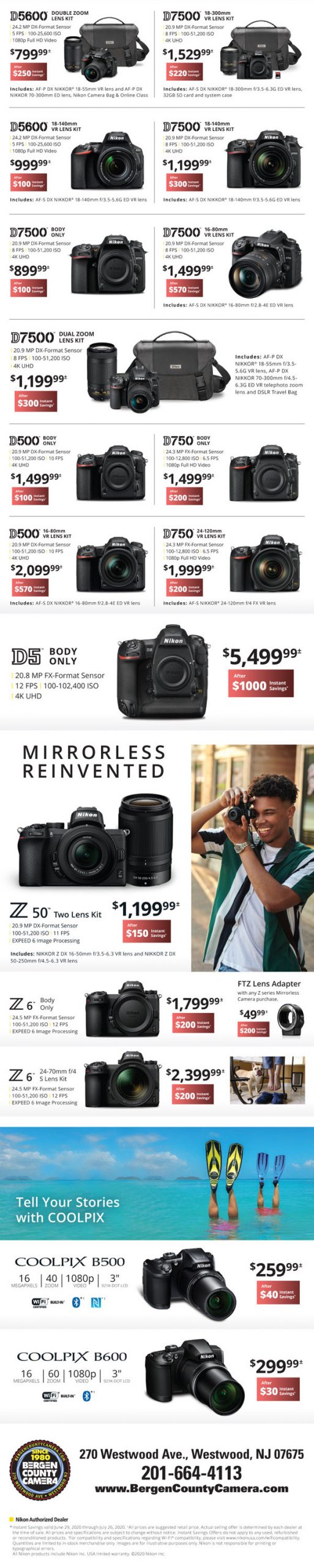 D5600 double zoom lens kit $799.99 after $250 instant savings - D7500 18-300mm VR lens kit $1529.99 after $220 instant savings - D5600 18-140mm VR lens kit $999.99 after $100 instant rebate - D7500 18-140mm VR lens kit $1199.99 after $300 instant savings - D7500 body only $899.99 after $100 instant savings - D7500 16-80mm VR lens $1499.99 after $570 instant rebate - D7500 dual zoom lens kit $1199.99 after $300 instant savings - D500 body only $1499.99 after $100 instant savings - D750 body only $1499.99 after $200 instant savings - D500 16-80mm VR lens kit $2099.99 after $570 instant savings - D750 24-120mm VR lens kit $1999.99 after $200 instant savings - D5 body only $5499.99 after $1000 instant savings - Z50 two lens kit $1199.99 after $150 instant savings - Z6 body only $1799.99 after $200 instant savings - FTZ lens adapter with any Z series mirrorless camera purchase $49.99 after $200 instant savings - Z6 24-70mm f/4 S lens kit $2399.99 after $200 instant savings - Coolpix B500 $259.99 after $40 instant savings - Coolpix B600 $299.99 after $30 instant savings