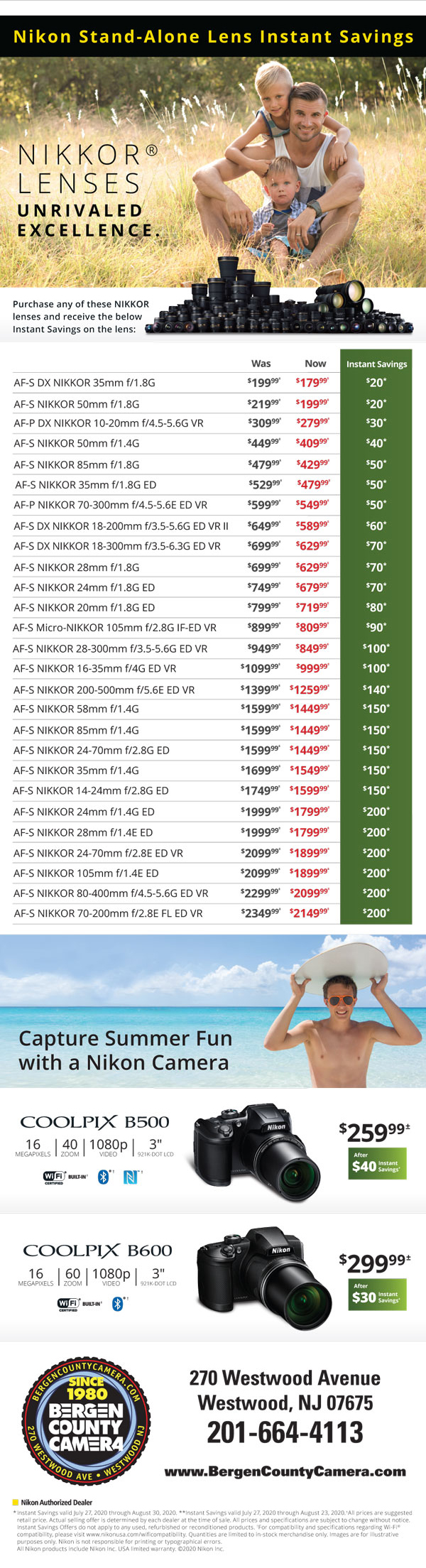 Nikon Stand-Alone Lens Instant Savings - AF-S DX Nikkor 35mm f/1.8 was $199.99 now $179.99 instant savings $20 - Nikkor 50mm f/1.8 was $219.99 now $199.99 instant savings $20 - DX Nikkor 10-20mm f/4.5-5.6 was $309.99 now $279.99 instant savings $30 - Nikkor 50mm f/1.4 was $449.99 now $409.99 instant savings $20 - Nikkor 85mm f/1.4 was $479.99 now $429.99 instant savings $50 - Nikkor 35mm f/1.8 was $529.99 now $479.99 instant savings $50 - Nikkor 70-300mm f/4.5-5.6 was $599.99 now $549.99 instant savings $50 - DX Nikkor 18-200mm f/3.5-5.6 was $649.99 now $589.99 instant savings $60 - DX Nikkor 18-300 f/3.5-6.3 was $699.99 now $629.99 instant savings $70 - Nikkor 28mm f/1.8 was $699.99 now $629.99 instant savings $70 - Nikkor 24mm f/1.8 was $749.99 now $679.99 instant savings $70 - Nikkor 20mm f/1.8 was $799.99 now $719.99 instant savings $80 - Micro-Nikkor 105mm f/2.8 was $899.99 now $809.99 instant savings $90 - Nikkor 28-300mm f/3.5-5.6 was $949.99 now $849.99 instant savings $100 - Nikkor 16-35mm f/4 was $1099.99 now $999.99 instant savings $100 - Nikkor 200-500mm f/5.6 was $1399.99 now $1259.99 instant savings $140 - Nikkor 58mm f/1.4 was $1599.99 now $1449.99 instant savings $150 - Nikkor 85mm f/1.4 was $1599.99 now $1449.99 instant savings $150 - Nikkor 24-70 f/2.8 was $1599.99 now $1449.99 instant savings $150 - Nikkor 35mm f/1.4 was $1699.99 now $1549.99 instant savings $150 - Nikkor 14-24 f/2.8 was $1749.99 now $1599.99 instant savings $150 - Nikkor 24mm f/1.4G ED was $1999.99 now $1799.99 instant savings $200 - Nikkor 28mm f/1.4E ED was $1999.99 now $1799.99 instant savings $200 - Nikkor 24-70 f/2.8 ED VR was $2099.99 now $1899.99 instant savings $200 - Nikkor 105mm f/1.4 wsa $2099.99 now $1899.99 instant savings $200 - Nikkor 80-400mm f/4.5-5.6 was $2299.99 now $2099.99 instant savings $200 - Nikkor 70-200 f/2.8 was $2349.99 now $2149.99 instant savings $200 - Coolpix B500 $259.99 after $40 instant savings - Coolpix B600 $299.99 after $30 instant savings