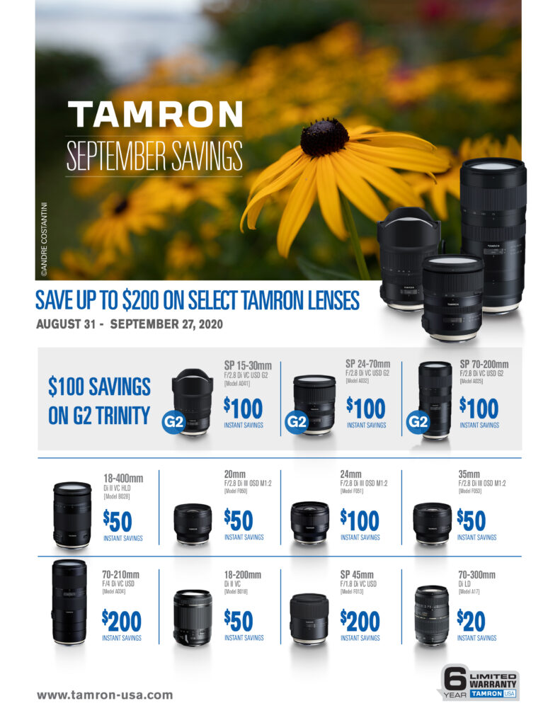 Tamron September Savings
Save up to $200 on select Tamron lenses August 31st-Sept 27th 2020
$100 savings on G2 trinity (SP 15-30mm f/2.8, SP 24-70 f/2.8, SP 70-200 f/2.8)
18-400mm Di II VC HLD $50 instant savings - 20mm f/2.8 $50 instant savings - 24mm f/2.8 $100 instant savings - 25mm f/2.8 $50 instant savings - 70-210mm f/4 $200 instant savings - 18-200mm $50 instant savings - SP 45mm f/1.8 $200 instant savings - 70-300mm $20 instant savings
